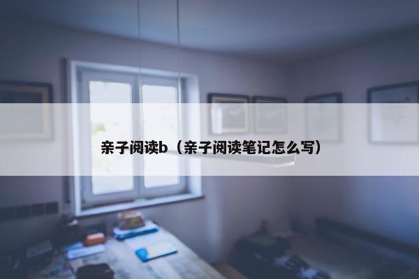 亲子阅读b(亲子阅读笔记怎么写) 亲子阅读b(亲子阅读笔记怎么写)
