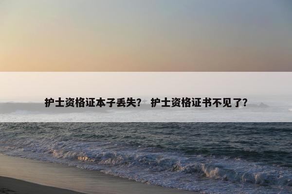 护士资格证本子丢失？ 护士资格证书不见了？