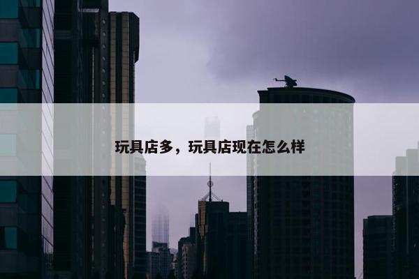 玩具店多，玩具店现在怎么样