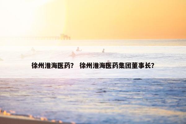 徐州淮海医药? 徐州淮海医药集团董事长? 徐州淮海医药? 徐州淮海医药集团董事长?