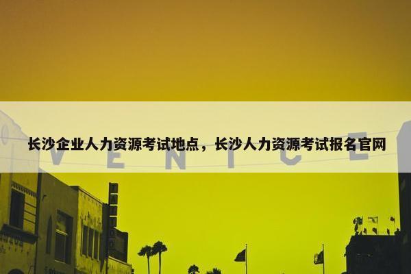 长沙企业人力资源考试地点，长沙人力资源考试报名官网
