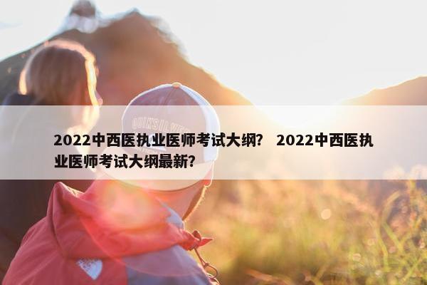 2022中西医执业医师考试大纲？ 2022中西医执业医师考试大纲最新？