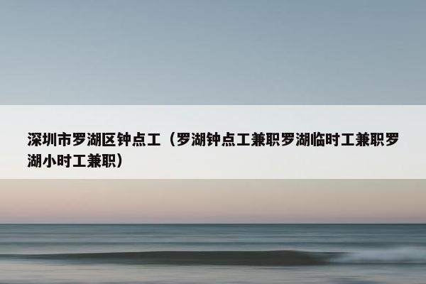 深圳市罗湖区钟点工（罗湖钟点工兼职罗湖临时工兼职罗湖小时工兼职）