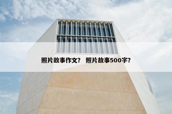 照片故事作文? 照片故事500字? 照片故事作文? 照片故事500字?