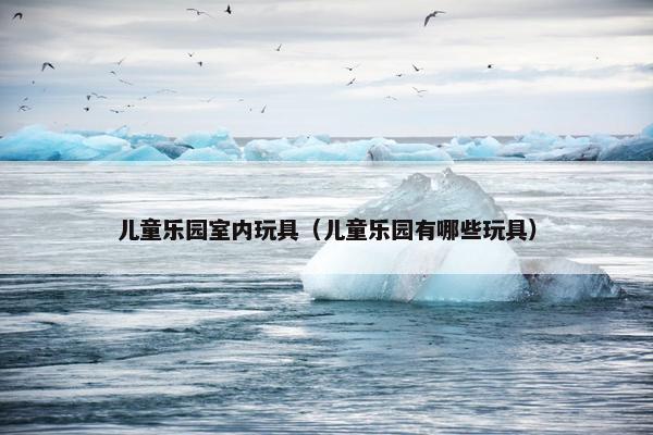 儿童乐园室内玩具(儿童乐园有哪些玩具) 儿童乐园室内玩具(儿童乐园有哪些玩具)