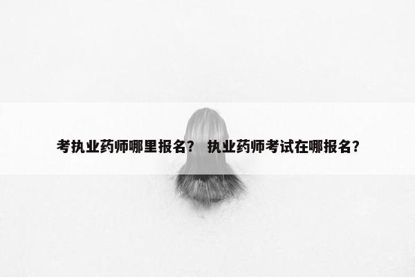 考执业药师哪里报名？ 执业药师考试在哪报名？