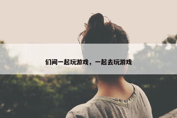 们间一起玩游戏,一起去玩游戏 们间一起玩游戏,一起去玩游戏