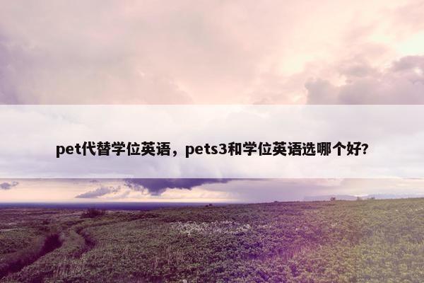 pet代替学位英语,pets3和学位英语选哪个好? pet代替学位英语,pets3和学位英语选哪个好?