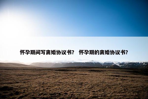 怀孕期间写离婚协议书？ 怀孕期的离婚协议书？