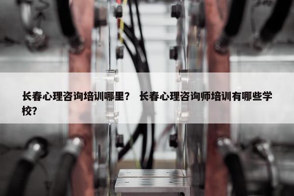 长春心理咨询培训哪里？ 长春心理咨询师培训有哪些学校？