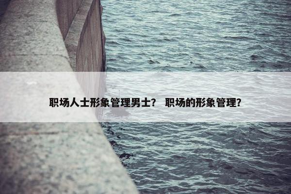 职场人士形象管理男士? 职场的形象管理? 职场人士形象管理男士? 职场的形象管理?