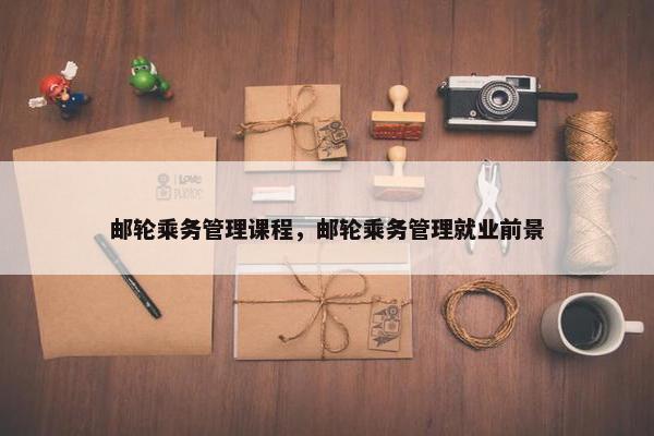 邮轮乘务管理课程,邮轮乘务管理就业前景 邮轮乘务管理课程,邮轮乘务管理就业前景