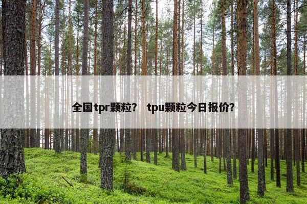 全国tpr颗粒？ tpu颗粒今日报价？