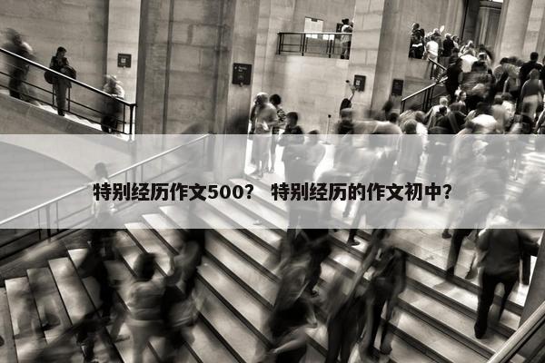 特别经历作文500? 特别经历的作文初中? 特别经历作文500? 特别经历的作文初中?