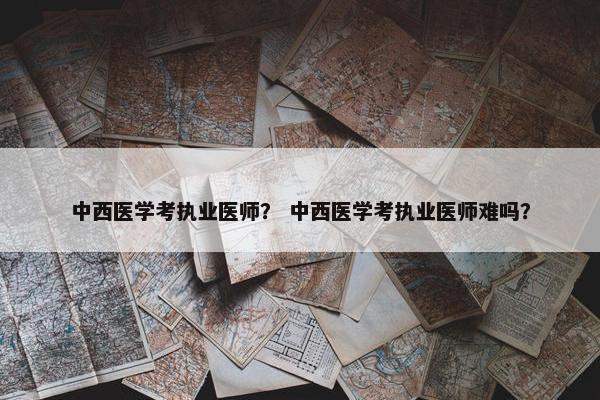 中西医学考执业医师？ 中西医学考执业医师难吗？