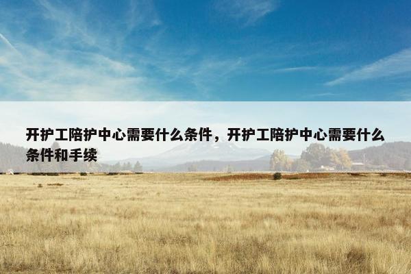 开护工陪护中心需要什么条件，开护工陪护中心需要什么条件和手续