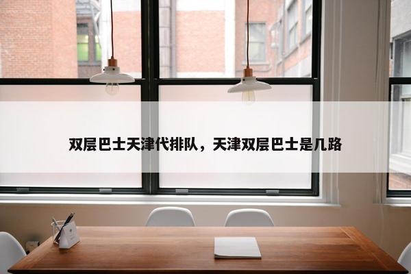双层巴士天津代排队,天津双层巴士是几路 双层巴士天津代排队,天津双层巴士是几路