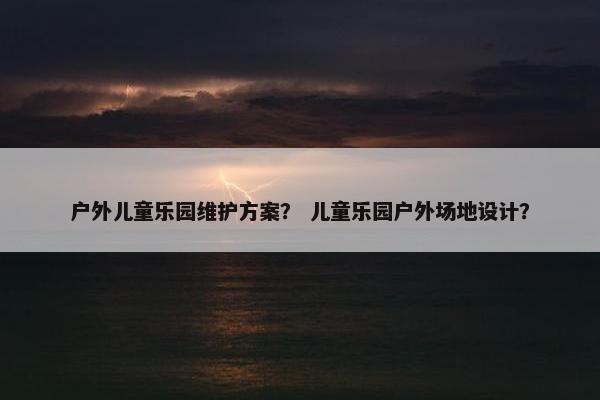 户外儿童乐园维护方案? 儿童乐园户外场地设计? 户外儿童乐园维护方案? 儿童乐园户外场地设计?