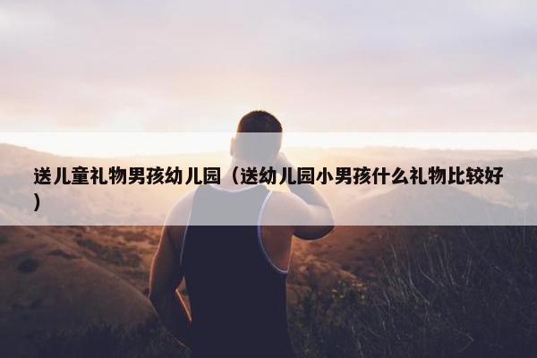 送儿童礼物男孩幼儿园(送幼儿园小男孩什么礼物比较好) 送儿童礼物男孩幼儿园(送幼儿园小男孩什么礼物比较好)