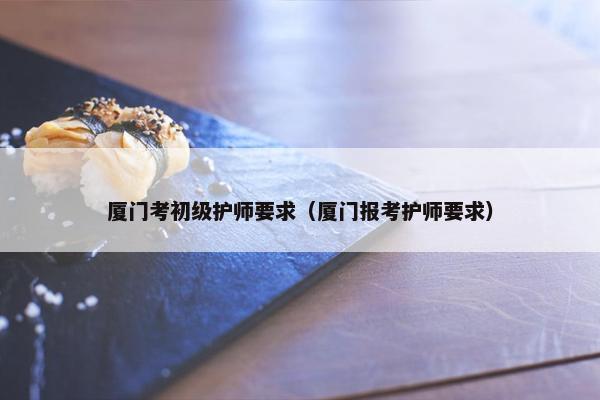 厦门考初级护师要求(厦门报考护师要求) 厦门考初级护师要求(厦门报考护师要求)