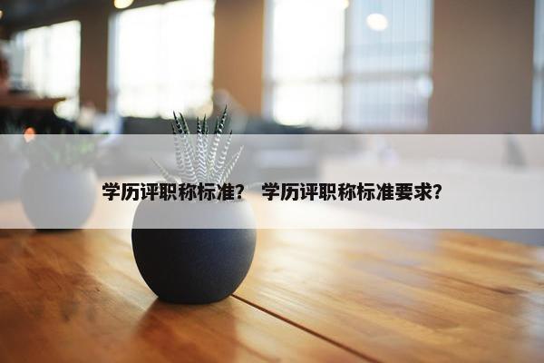 学历评职称标准？ 学历评职称标准要求？