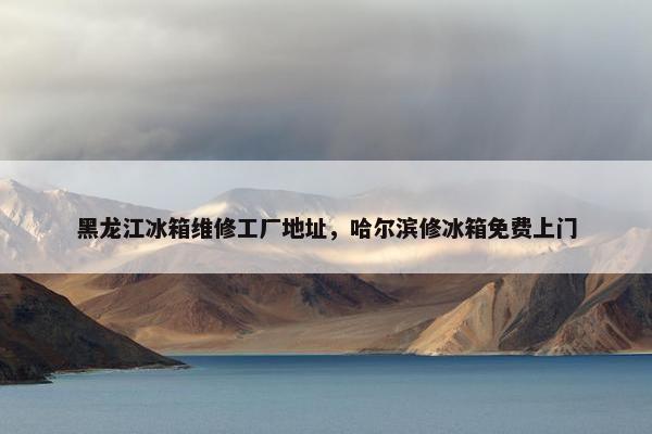 黑龙江冰箱维修工厂地址,哈尔滨修冰箱免费上门 黑龙江冰箱维修工厂地址,哈尔滨修冰箱免费上门