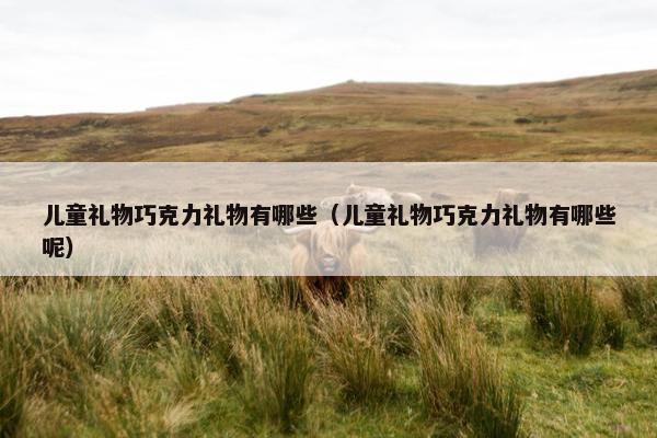 儿童礼物巧克力礼物有哪些(儿童礼物巧克力礼物有哪些呢) 儿童礼物巧克力礼物有哪些(儿童礼物巧克力礼物有哪些呢)