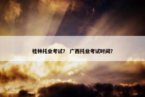 桂林托业考试? 广西托业考试时间? 桂林托业考试? 广西托业考试时间?