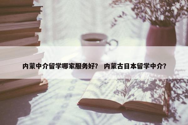 内蒙中介留学哪家服务好? 内蒙古日本留学中介? 内蒙中介留学哪家服务好? 内蒙古日本留学中介?
