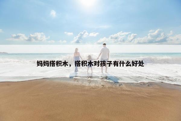 妈妈搭积木,搭积木对孩子有什么好处 妈妈搭积木,搭积木对孩子有什么好处