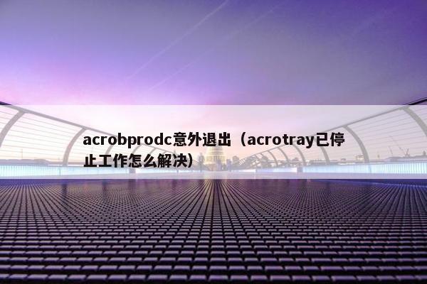 acrobprodc意外退出(acrotray已停止工作怎么解决) acrobprodc意外退出(acrotray已停止工作怎么解决)