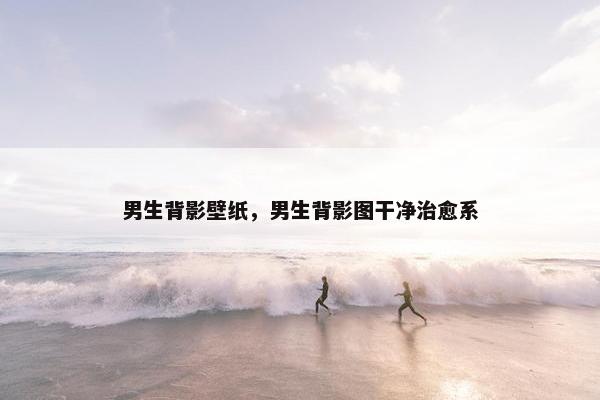 男生背影壁纸，男生背影图干净治愈系