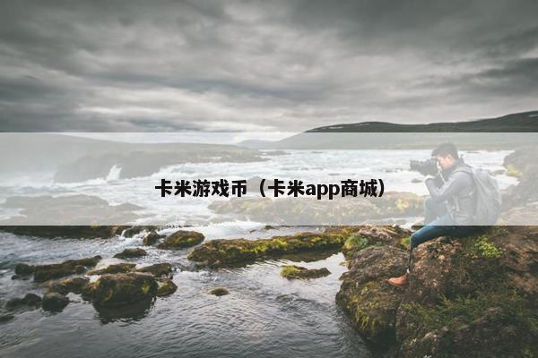 卡米游戏币(卡米app商城) 卡米游戏币(卡米app商城)