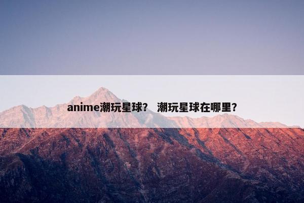 anime潮玩星球? 潮玩星球在哪里? anime潮玩星球? 潮玩星球在哪里?