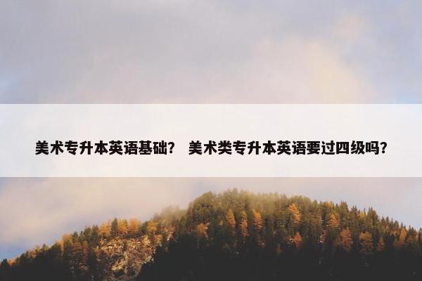 美术专升本英语基础? 美术类专升本英语要过四级吗? 美术专升本英语基础? 美术类专升本英语要过四级吗?