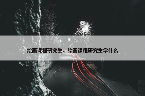 绘画课程研究生,绘画课程研究生学什么 绘画课程研究生,绘画课程研究生学什么