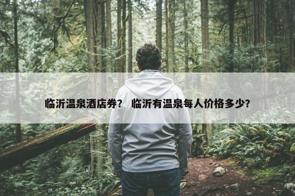 临沂温泉酒店券？ 临沂有温泉每人价格多少？