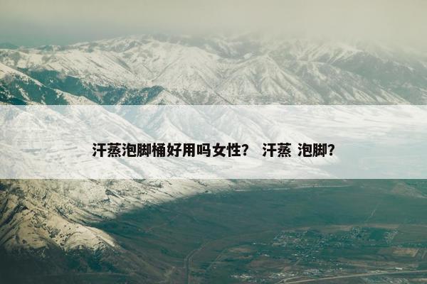 汗蒸泡脚桶好用吗女性? 汗蒸 泡脚? 汗蒸泡脚桶好用吗女性? 汗蒸 泡脚?