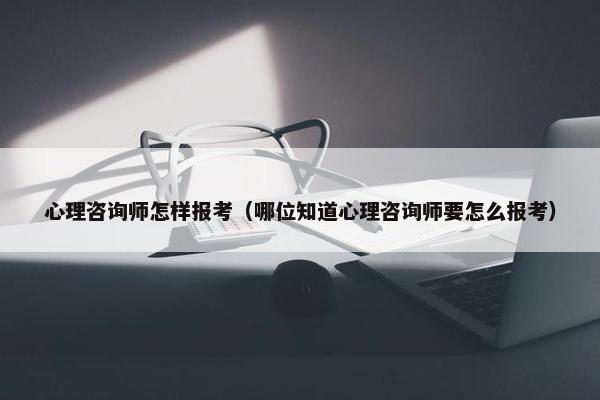 心理咨询师怎样报考(哪位知道心理咨询师要怎么报考) 心理咨询师怎样报考(哪位知道心理咨询师要怎么报考)