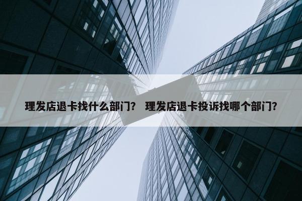 理发店退卡找什么部门？ 理发店退卡投诉找哪个部门？