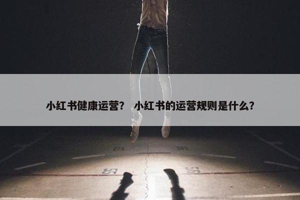 小红书健康运营？ 小红书的运营规则是什么？