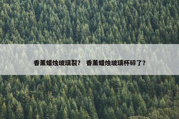 香薰蜡烛玻璃裂? 香薰蜡烛玻璃杯碎了? 香薰蜡烛玻璃裂? 香薰蜡烛玻璃杯碎了?