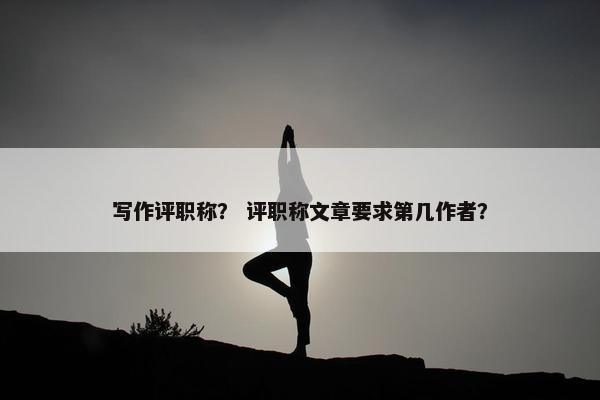 写作评职称? 评职称文章要求第几作者? 写作评职称? 评职称文章要求第几作者?