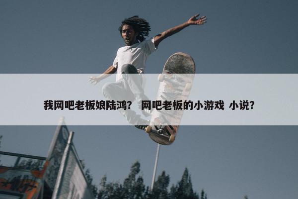 我网吧老板娘陆鸿? 网吧老板的小游戏 小说? 我网吧老板娘陆鸿? 网吧老板的小游戏 小说?