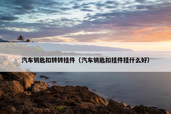 汽车钥匙扣转转挂件(汽车钥匙扣挂件挂什么好) 汽车钥匙扣转转挂件(汽车钥匙扣挂件挂什么好)