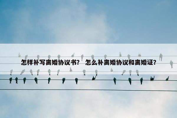 怎样补写离婚协议书？ 怎么补离婚协议和离婚证？