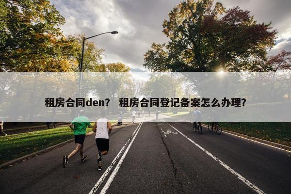 租房合同den？ 租房合同登记备案怎么办理？