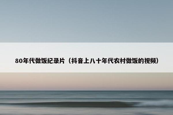 80年代做饭纪录片(抖音上八十年代农村做饭的视频) 80年代做饭纪录片(抖音上八十年代农村做饭的视频)