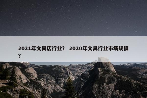 2021年文具店行业？ 2020年文具行业市场规模？