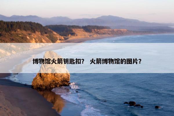 博物馆火箭钥匙扣？ 火箭博物馆的图片？